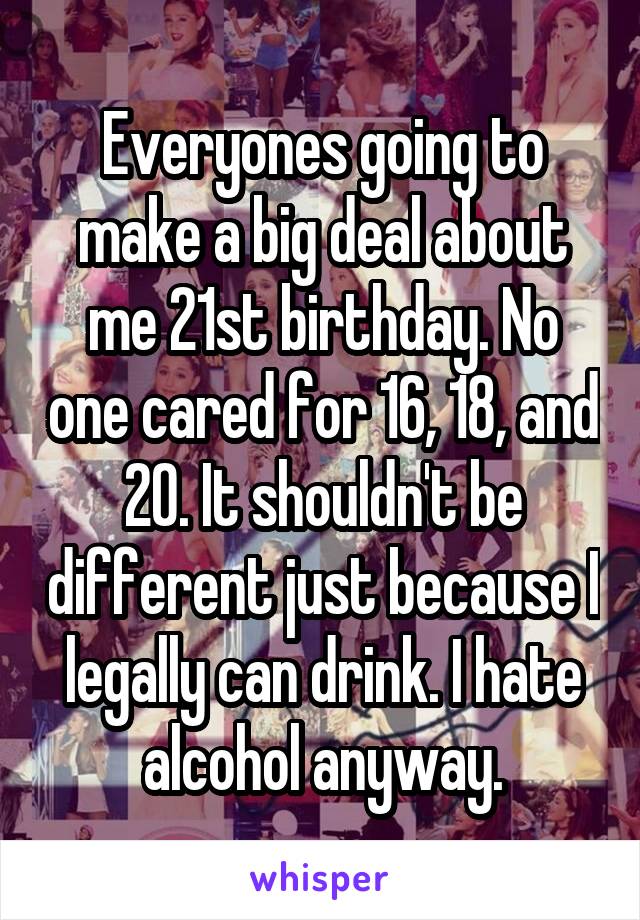 Everyones going to make a big deal about me 21st birthday. No one cared for 16, 18, and 20. It shouldn't be different just because I legally can drink. I hate alcohol anyway.