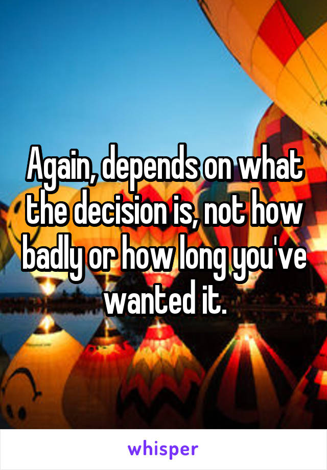 Again, depends on what the decision is, not how badly or how long you've wanted it.