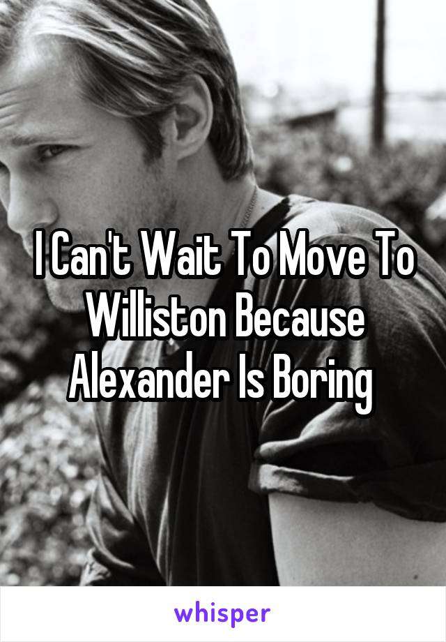 I Can't Wait To Move To Williston Because Alexander Is Boring 