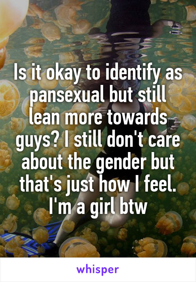 Is it okay to identify as pansexual but still lean more towards guys? I still don't care about the gender but that's just how I feel. I'm a girl btw