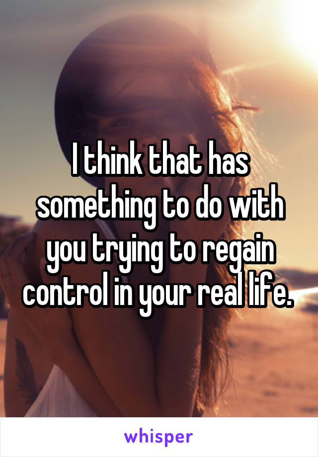 I think that has something to do with you trying to regain control in your real life. 