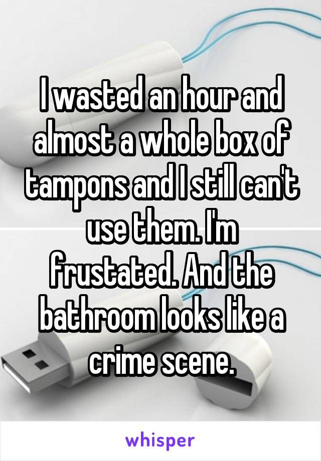 I wasted an hour and almost a whole box of tampons and I still can't use them. I'm frustated. And the bathroom looks like a crime scene.