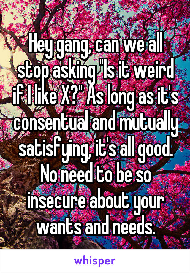 Hey gang, can we all stop asking "Is it weird if I like X?" As long as it's consentual and mutually satisfying, it's all good. No need to be so insecure about your wants and needs.