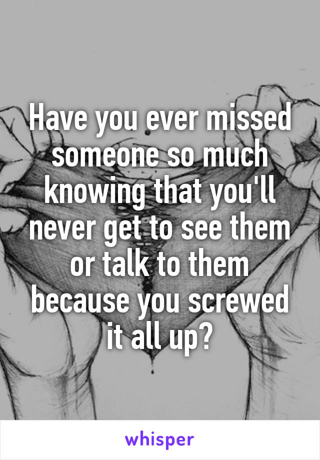 Have you ever missed someone so much knowing that you'll never get to see them or talk to them because you screwed it all up?