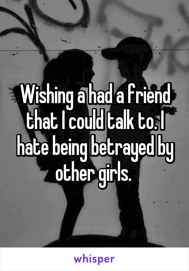 Wishing a had a friend that I could talk to. I hate being betrayed by other girls. 