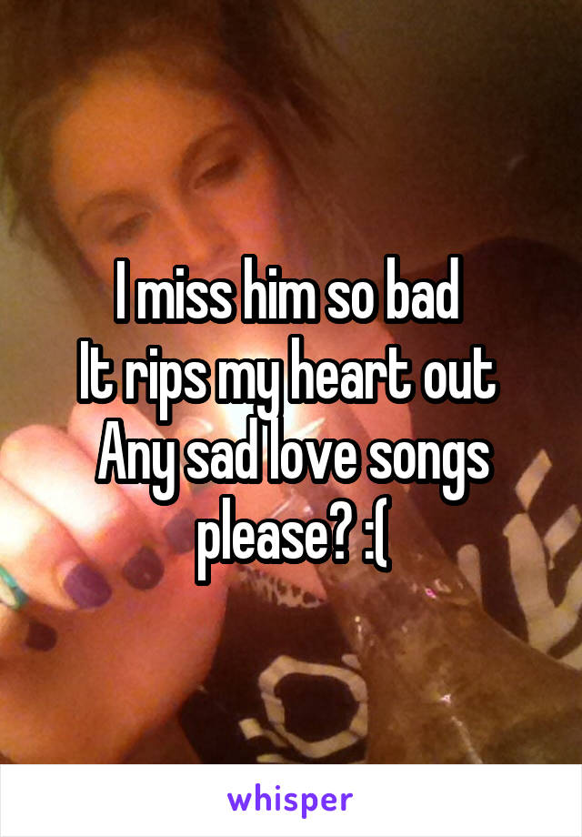 I miss him so bad 
It rips my heart out 
Any sad love songs please? :(