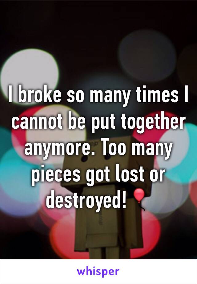 I broke so many times I cannot be put together anymore. Too many pieces got lost or destroyed!🎈