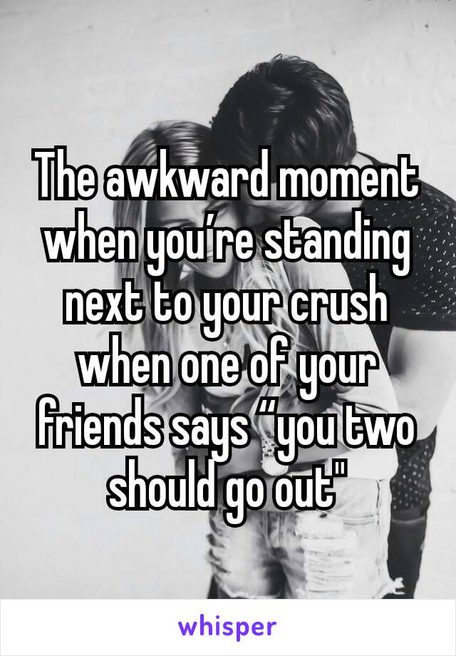 The awkward moment when you’re standing next to your crush when one of your friends says “you two should go out"