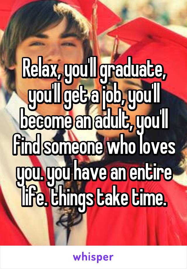 Relax, you'll graduate, you'll get a job, you'll become an adult, you'll find someone who loves you. you have an entire life. things take time.