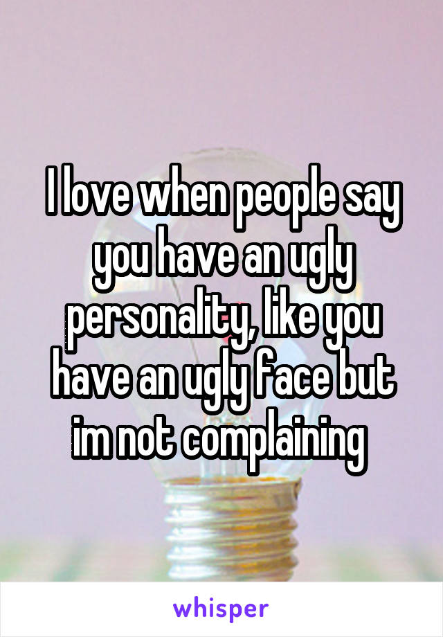 I love when people say you have an ugly personality, like you have an ugly face but im not complaining 