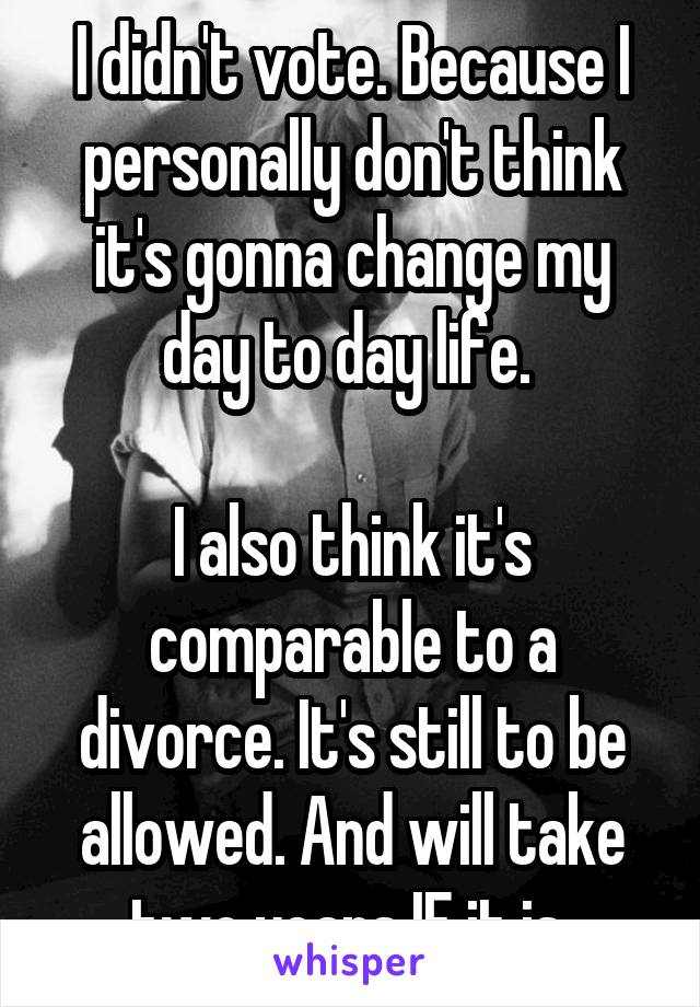 I didn't vote. Because I personally don't think it's gonna change my day to day life. 

I also think it's comparable to a divorce. It's still to be allowed. And will take two years IF it is 