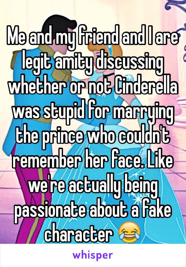 Me and my friend and I are legit amity discussing whether or not Cinderella was stupid for marrying the prince who couldn't remember her face. Like we're actually being passionate about a fake character 😂