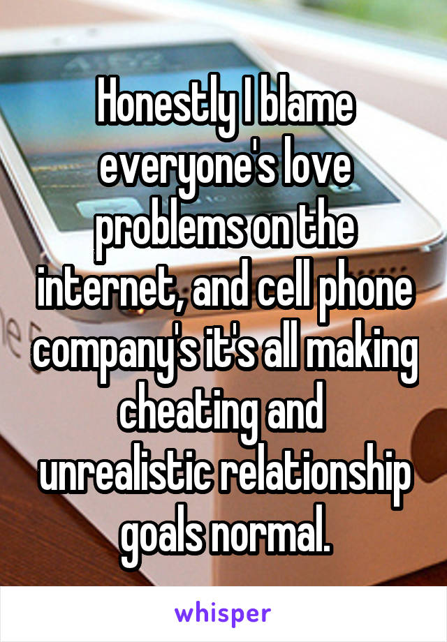 Honestly I blame everyone's love problems on the internet, and cell phone company's it's all making cheating and  unrealistic relationship goals normal.