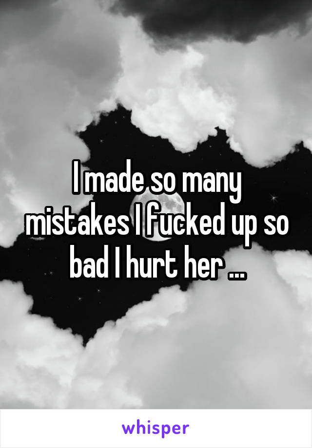 I made so many mistakes I fucked up so bad I hurt her ...