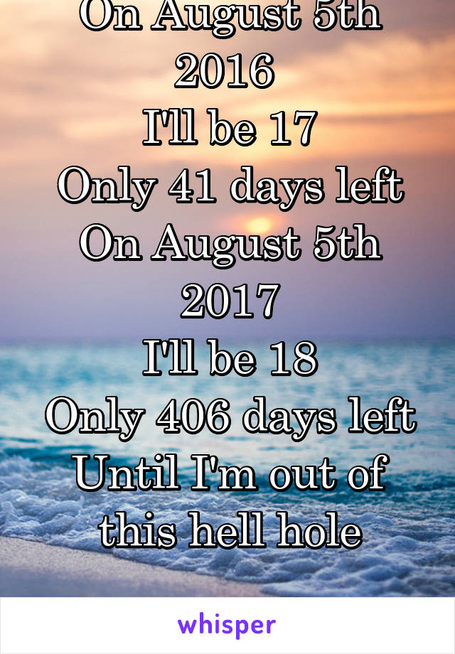 On August 5th 2016 
I'll be 17
Only 41 days left
On August 5th 2017
I'll be 18
Only 406 days left
Until I'm out of this hell hole
...
I can't wait