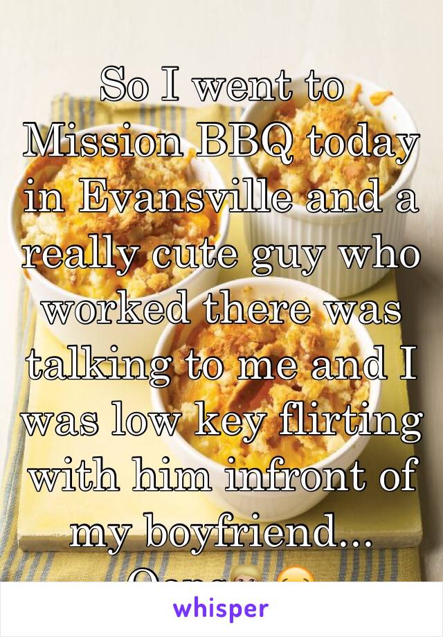 So I went to Mission BBQ today in Evansville and a really cute guy who worked there was talking to me and I was low key flirting with him infront of my boyfriend... Oops💁🏼😂
