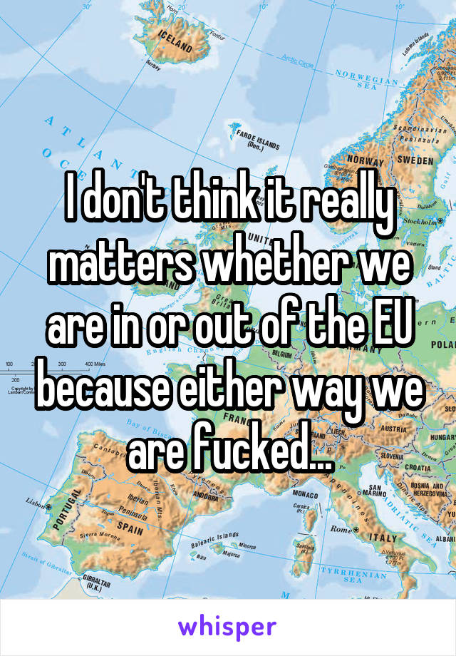 I don't think it really matters whether we are in or out of the EU because either way we are fucked...