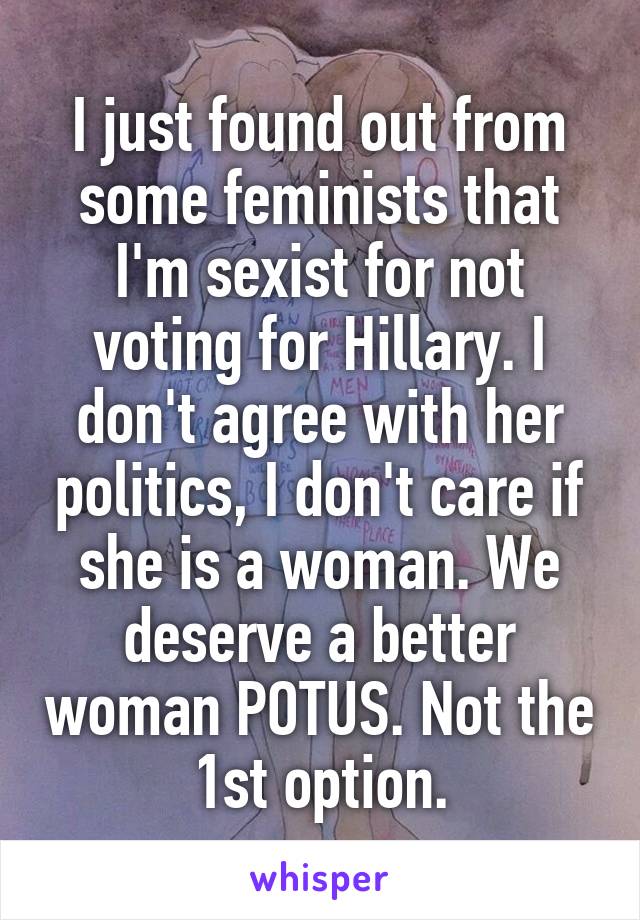 I just found out from some feminists that I'm sexist for not voting for Hillary. I don't agree with her politics, I don't care if she is a woman. We deserve a better woman POTUS. Not the 1st option.