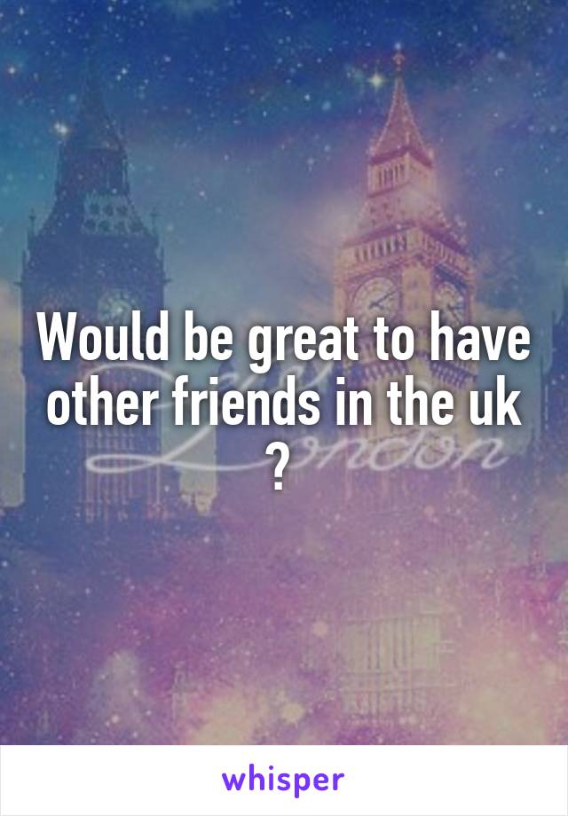 Would be great to have other friends in the uk ? 