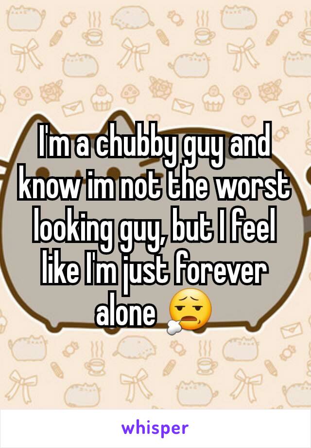 I'm a chubby guy and know im not the worst looking guy, but I feel like I'm just forever alone 😧