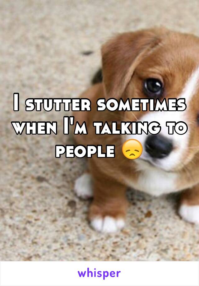 I stutter sometimes when I'm talking to people 😞
