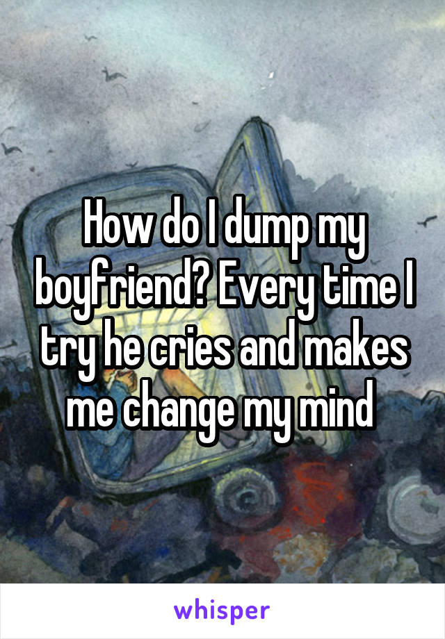 How do I dump my boyfriend? Every time I try he cries and makes me change my mind 