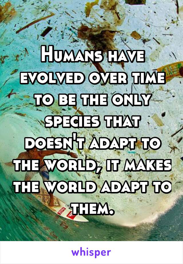 Humans have evolved over time to be the only species that doesn't adapt to the world, it makes the world adapt to them.