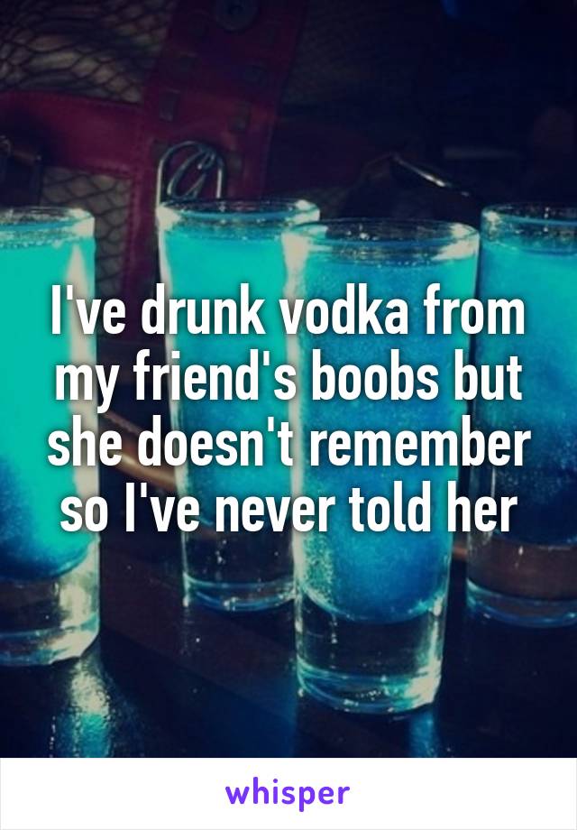 I've drunk vodka from my friend's boobs but she doesn't remember so I've never told her