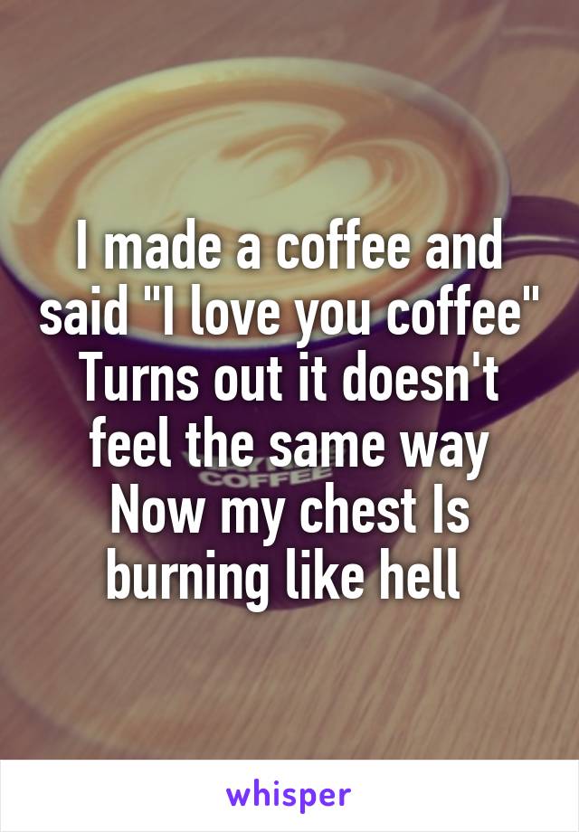 I made a coffee and said "I love you coffee"
Turns out it doesn't feel the same way
Now my chest Is burning like hell 