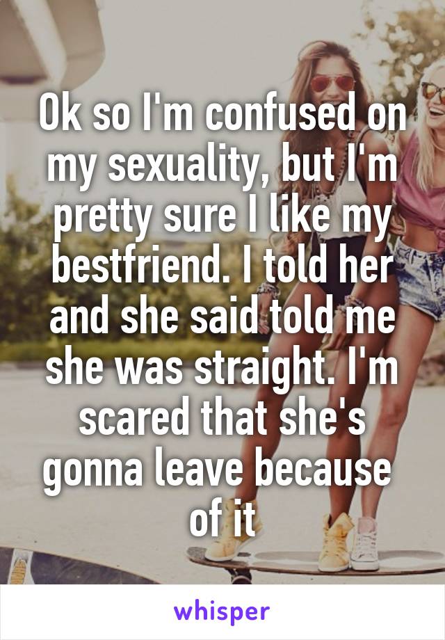 Ok so I'm confused on my sexuality, but I'm pretty sure I like my bestfriend. I told her and she said told me she was straight. I'm scared that she's gonna leave because  of it