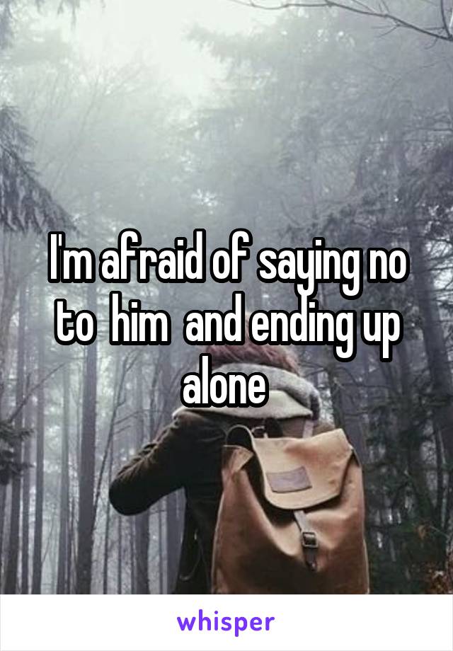 I'm afraid of saying no to  him  and ending up alone 