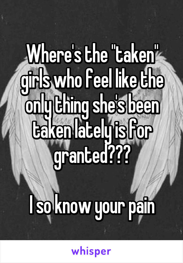 Where's the "taken" girls who feel like the only thing she's been taken lately is for granted???

I so know your pain