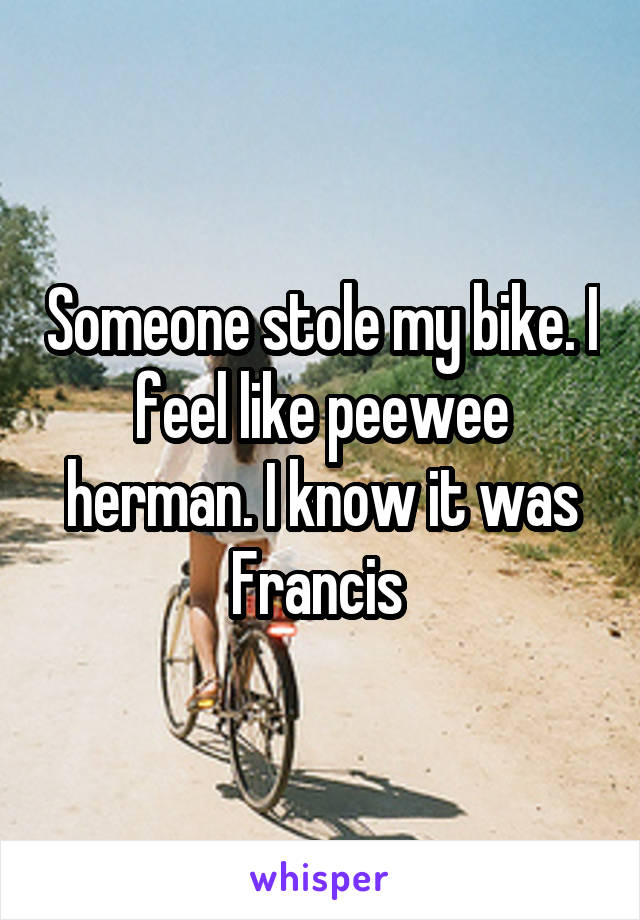 Someone stole my bike. I feel like peewee herman. I know it was Francis 