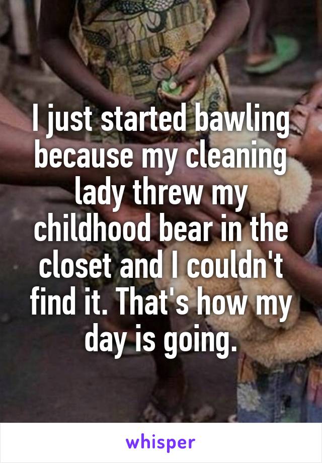 I just started bawling because my cleaning lady threw my childhood bear in the closet and I couldn't find it. That's how my day is going.