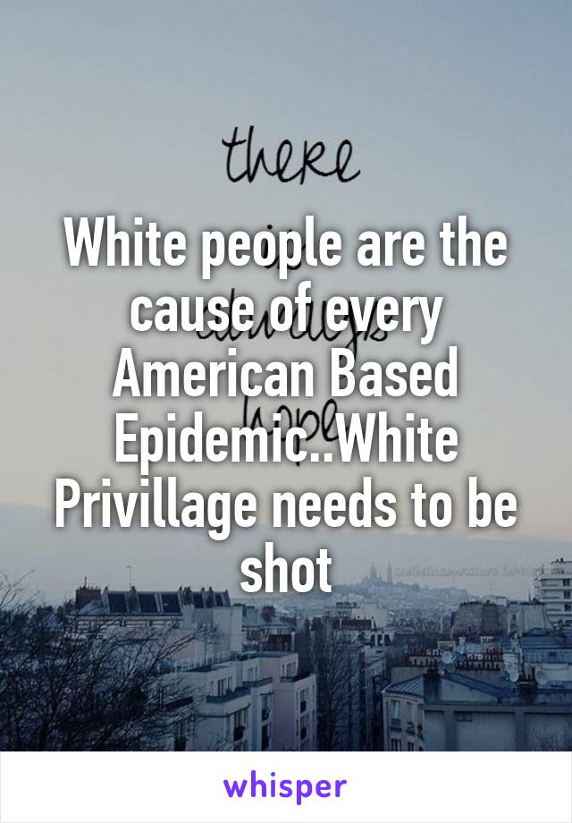 White people are the cause of every American Based Epidemic..White Privillage needs to be shot