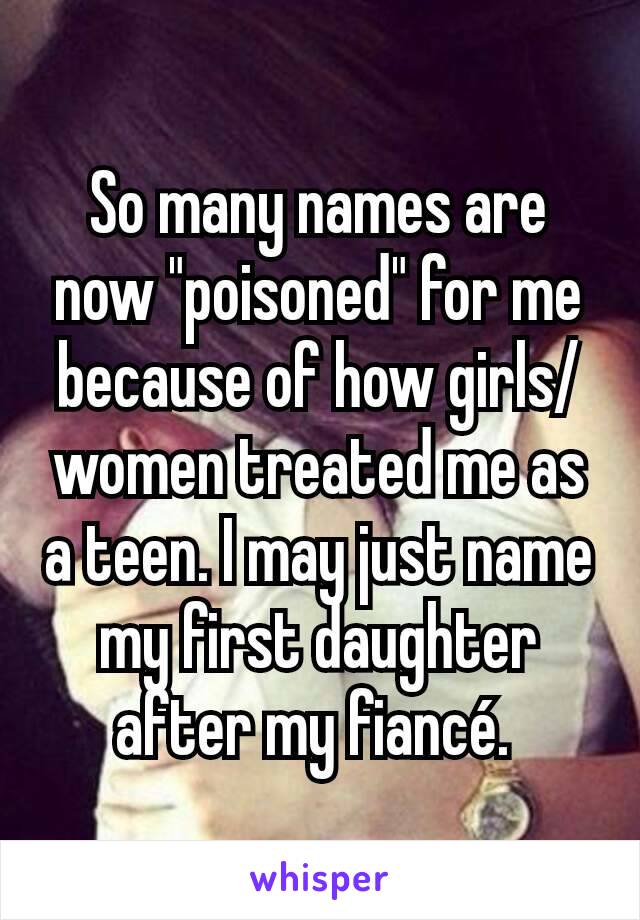 So many names are now "poisoned" for me because of how girls/women treated me as a teen. I may just name my first daughter after my fiancé. 