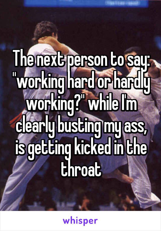 The next person to say: "working hard or hardly working?" while I'm clearly busting my ass, is getting kicked in the throat