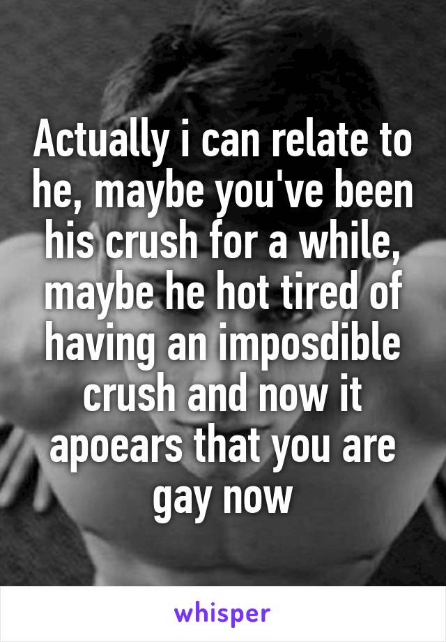 Actually i can relate to he, maybe you've been his crush for a while, maybe he hot tired of having an imposdible crush and now it apoears that you are gay now