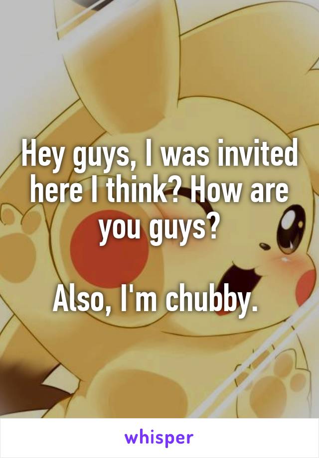 Hey guys, I was invited here I think? How are you guys?

Also, I'm chubby. 