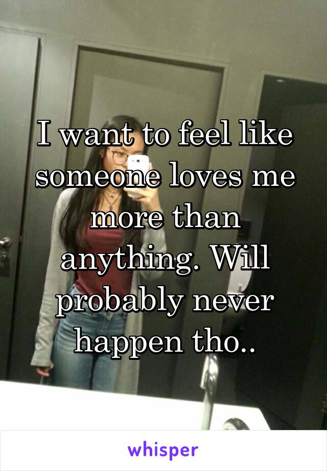 I want to feel like someone loves me more than anything. Will probably never happen tho..