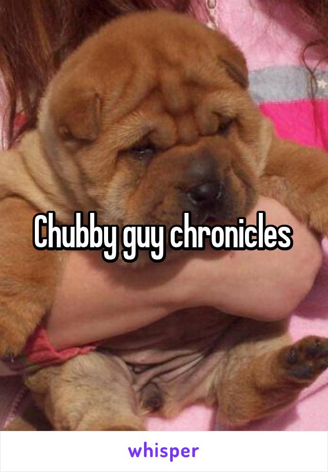 Chubby guy chronicles 