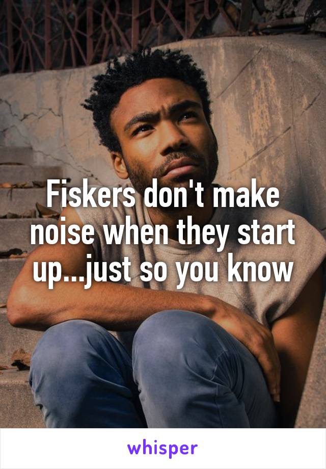 Fiskers don't make noise when they start up...just so you know