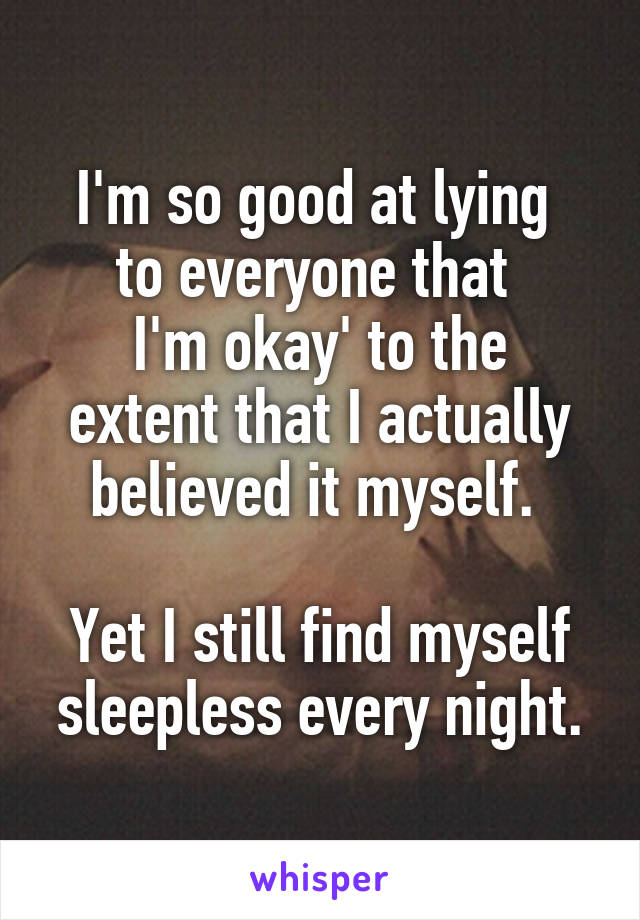 I'm so good at lying 
to everyone that 
I'm okay' to the extent that I actually believed it myself. 

Yet I still find myself sleepless every night.