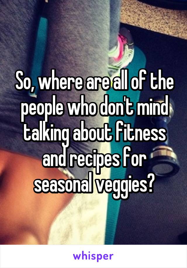 So, where are all of the people who don't mind talking about fitness and recipes for seasonal veggies?