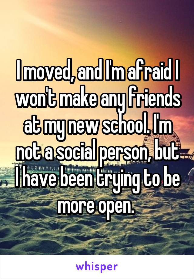 I moved, and I'm afraid I won't make any friends at my new school. I'm not a social person, but I have been trying to be more open. 