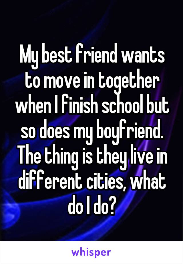 My best friend wants to move in together when I finish school but so does my boyfriend. The thing is they live in different cities, what do I do?