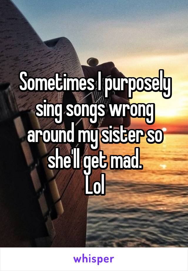 Sometimes I purposely sing songs wrong around my sister so she'll get mad.
Lol