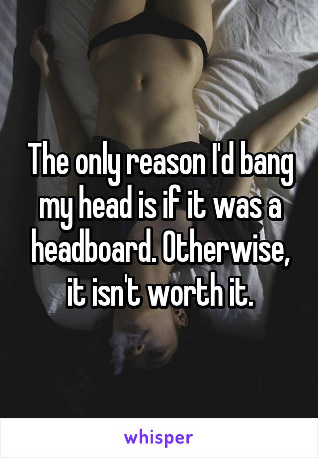 The only reason I'd bang my head is if it was a headboard. Otherwise, it isn't worth it.