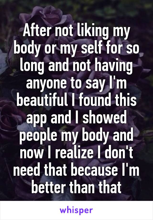 After not liking my body or my self for so long and not having anyone to say I'm beautiful I found this app and I showed people my body and now I realize I don't need that because I'm better than that