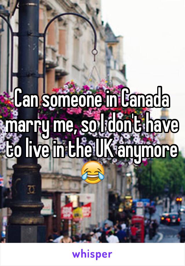 Can someone in Canada marry me, so I don't have to live in the UK anymore 😂